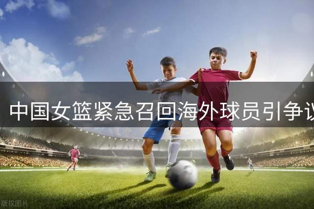 中国女篮紧急召回海外球员引争议 职业联赛与国家队备战陷两难