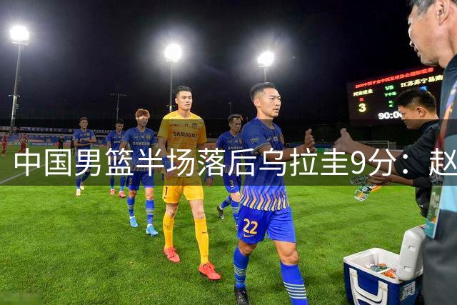 中国男篮半场落后乌拉圭9分：赵继伟复出险引冲突 赵嘉义12分