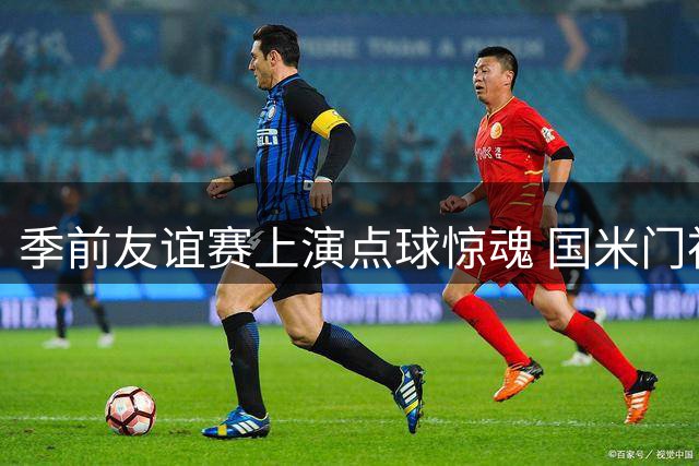 季前友谊赛上演点球惊魂 国米门神三拒曼城带队逆转夺冠