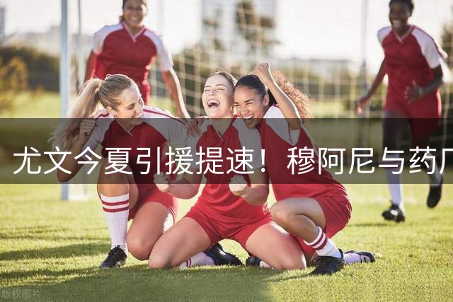 尤文今夏引援提速！穆阿尼与药厂新星同赴都灵体检
