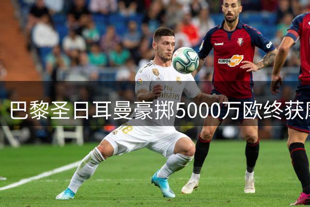 巴黎圣日耳曼豪掷5000万欧终获摩纳哥中场核心阿克利乌舍