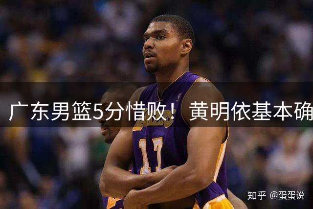 广东男篮5分惜败！黄明依基本确定离队，两大新外援有望加盟！