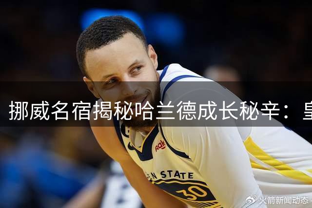 挪威名宿揭秘哈兰德成长秘辛：皇马将成其终极归宿