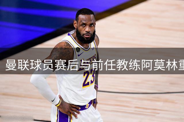 曼联球员赛后与前任教练阿莫林重聚交谈