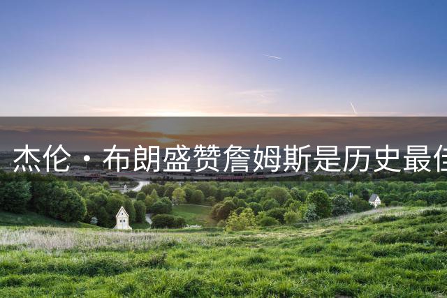 杰伦·布朗盛赞詹姆斯是历史最佳 坦言加盟76人迎来重要学习机遇