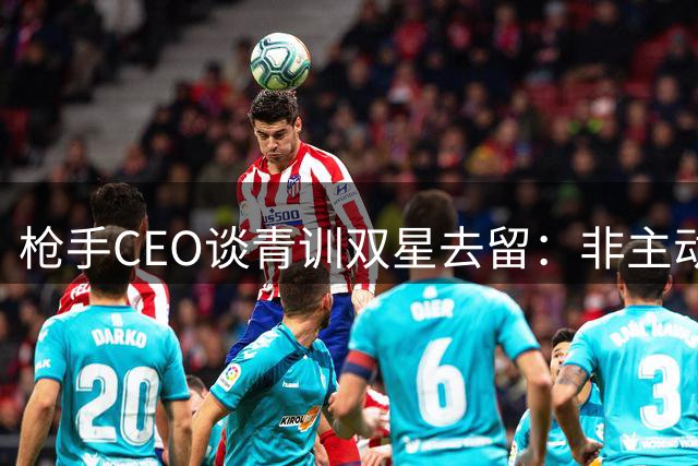 枪手CEO谈青训双星去留：非主动出售但持开放态度