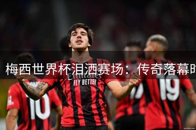 梅西世界杯泪洒赛场：传奇落幕时的骄傲与遗憾