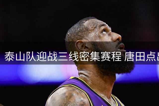 泰山队迎战三线密集赛程 唐田点出足协杯为重中之重