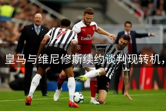 皇马与维尼修斯续约谈判现转机，阿森纳虎视眈眈准备出手