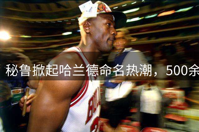 秘鲁掀起哈兰德命名热潮，500余新生儿共享足球明星之名