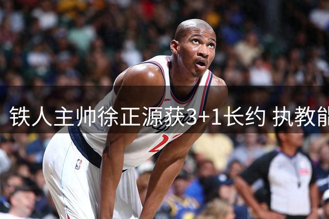 铁人主帅徐正源获3+1长约 执教能力获俱乐部高度信任