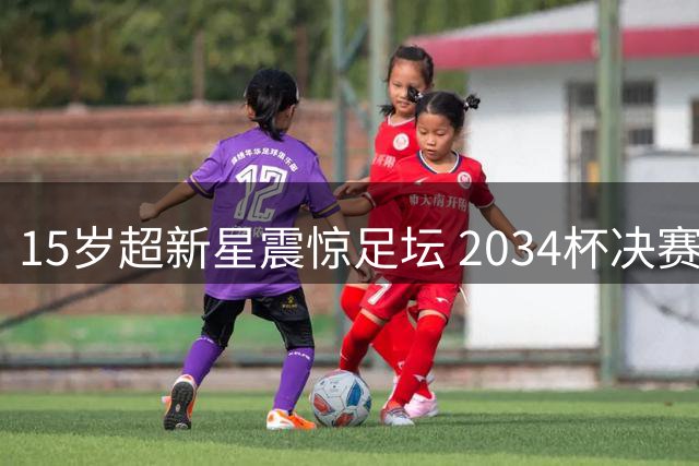 15岁超新星震惊足坛 2034杯决赛狂轰5球创造历史