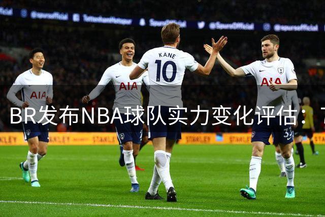 BR发布NBA球队实力变化评估：76人等15队获提升 马刺等队遭看衰