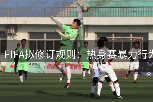 FIFA拟修订规则：热身赛暴力行为或将面临正式赛事禁赛