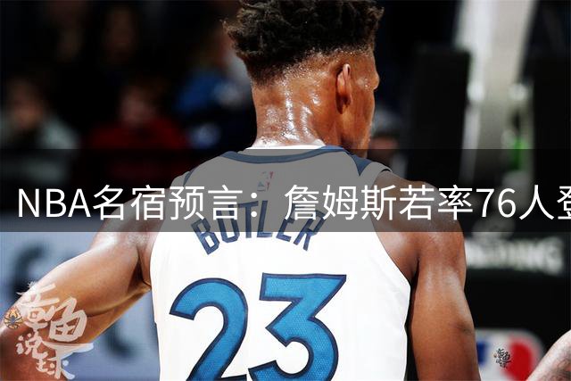 NBA名宿预言：詹姆斯若率76人登顶 全球影响力将碾压尼克斯夺冠盛况